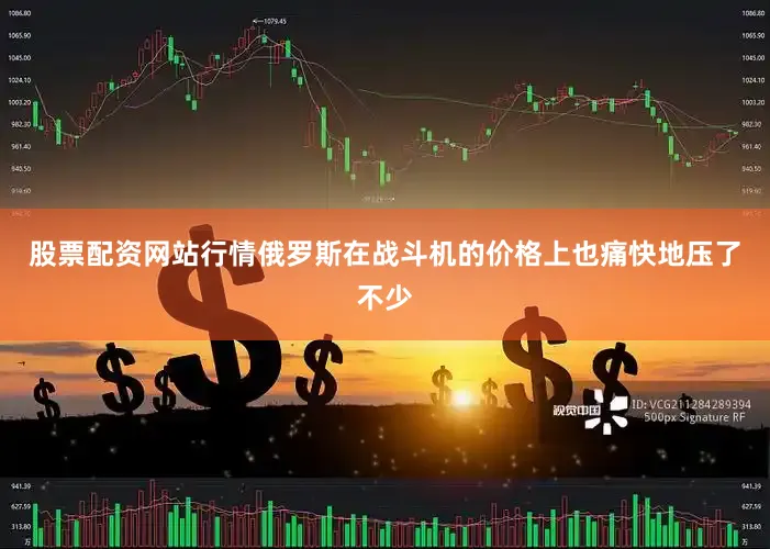 股票配资网站行情俄罗斯在战斗机的价格上也痛快地压了不少